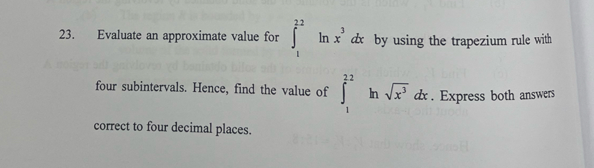 Evaluate an approximate value for ∈t _1^((22)ln x^3)dx by using the trapezium rule with 
four subintervals. Hence, find the value of ∈t _1^((22) ^circ) In sqrt(x^3)dx. Express both answers 
correct to four decimal places.