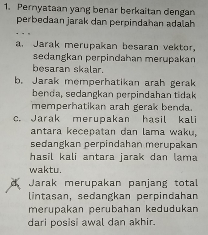 Pernyataan yang benar berkaitan dengan
perbedaan jarak dan perpindahan adalah
a. Jarak merupakan besaran vektor,
sedangkan perpindahan merupakan
besaran skalar.
b. Jarak memperhatikan arah gerak
benda, sedangkan perpindahan tidak
memperhatikan arah gerak benda.
c. Jarak merupakan hasil kali
antara kecepatan dan lama waku,
sedangkan perpindahan merupakan
hasil kali antara jarak dan lama
waktu.
d Jarak merupakan panjang total
lintasan, sedangkan perpindahan
merupakan perubahan kedudukan
dari posisi awal dan akhir.