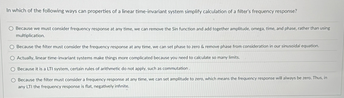 In which of the following ways can properties of a linear time-invariant system simplify calculation of a filter's frequency response?
Because we must consider frequency response at any time, we can remove the Sin function and add together amplitude, omega, time, and phase, rather than using
multiplication.
Because the filter must consider the frequency response at any time, we can set phase to zero & remove phase from consideration in our sinusoidal equation.
Actually, linear time-invariant systems make things more complicated because you need to calculate so many limits.
Because it is a LTI system, certain rules of arithmetic do not apply, such as commutation .
Because the filter must consider a frequency response at any time, we can set amplitude to zero, which means the frequency response will always be zero. Thus, in
any LTI the frequency response is flat, negatively infnite.