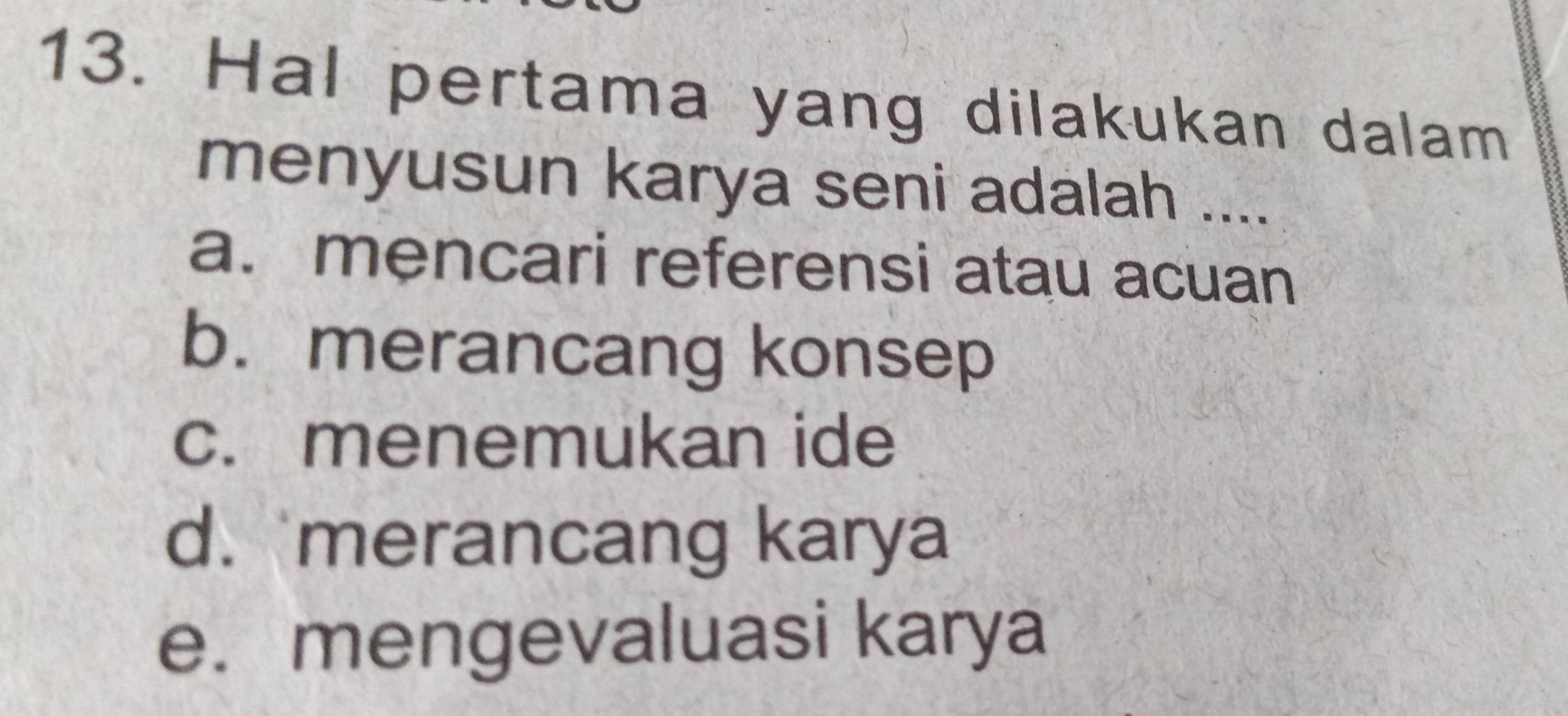 Hal pertama yang dilakukan dalam
menyusun karya seni adalah ....
a. mencari referensi atau acuan
b. merancang konsep
c. menemukan ide
d. merancang karya
e. mengevaluasi karya