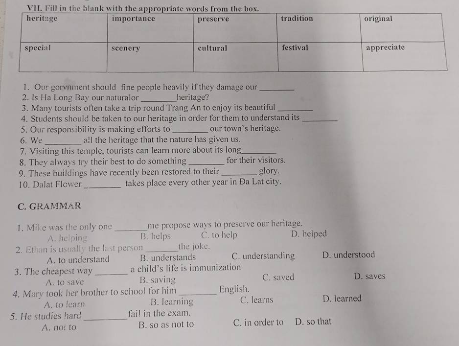 VH. Fill in the
1. Our gorvnment should fine people heavily if they damage our_
2. Is Ha Long Bay our naturalor_ heritage?
3. Many tourists often take a trip round Trang An to enjoy its beautiful_
4. Students should be taken to our heritage in order for them to understand its_
5. Our responsibility is making efforts to_ our town's heritage.
6. We _all the heritage that the nature has given us.
7. Visiting this temple, tourists can learn more about its long_
8. They always try their best to do something_ for their visitors.
9. These buildings have recently been restored to their _glory.
10. Dalat Flcwer_ takes place every other year in Đa Lat city.
C. GRAMMAR
1. Mike was the only one _me propose ways to preserve our heritage.
A. helping B. helps C. to help D. helped
2. Ethan is usually the last person _the joke.
A. to understand B. understands C. understanding D. understood
3. The cheapest way _a child's life is immunization
A. to save B. saving C. saved D. saves
4. Mary took her brother to school for him _English.
A. to learn B. learning C. learns D. learned
5. He studies hard_ fail in the exam.
A. not to B. so as not to C. in order to D. so that