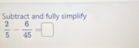 Subtract and fully simplify
 2/5 - 6/45 =□