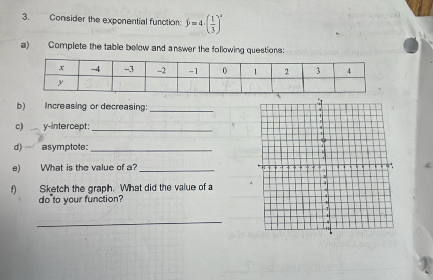 Consider the exponential function: $=4· ( 1/3 )^x
a) Complete the table below and answer the following questions: 
b) Increasing or decreasing: _ 
c) y-intercept:_ 
d) asymptote:_ 
e) What is the value of a? 
f) Sketch the graph. What did the value of a 
do to your function? 
_