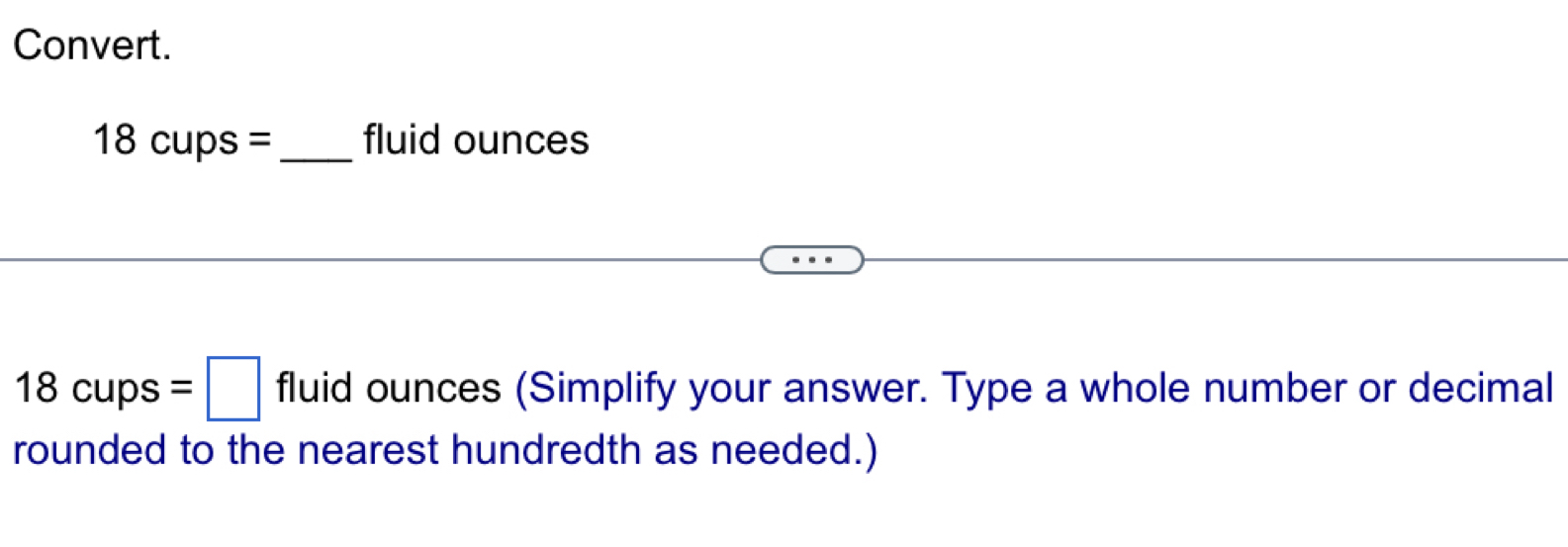 Convert.
18 cups =_  fluid ounces
18cups=□ fluid ounces (Simplify your answer. Type a whole number or decimal 
rounded to the nearest hundredth as needed.)