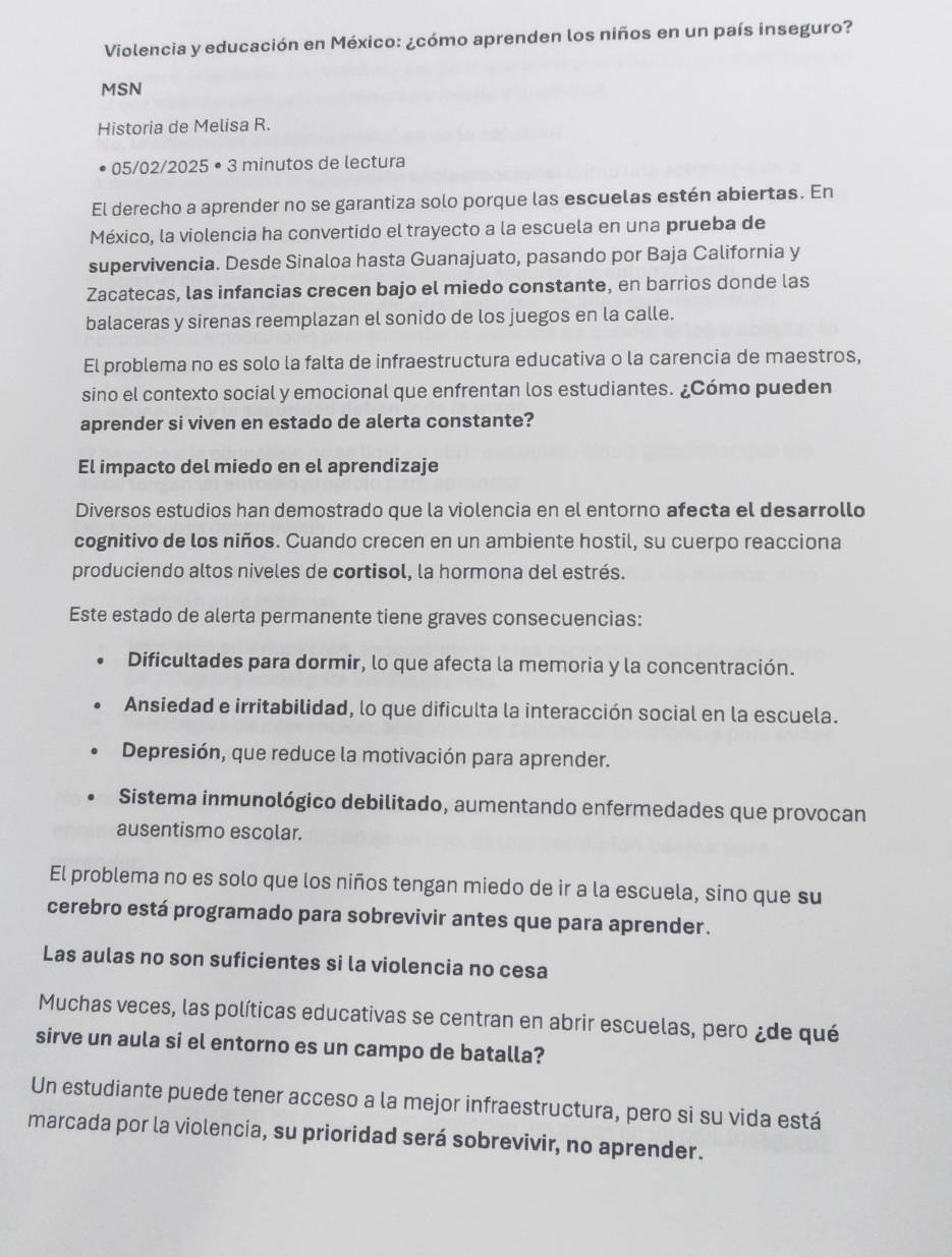 Violencia y educación en México: ¿cómo aprenden los niños en un país inseguro?
MSN
Historia de Melisa R.
05/02/2025 • 3 minutos de lectura
El derecho a aprender no se garantiza solo porque las escuelas estén abiertas. En
México, la violencia ha convertido el trayecto a la escuela en una prueba de
supervivencia. Desde Sinaloa hasta Guanajuato, pasando por Baja California y
Zacatecas, las infancias crecen bajo el miedo constante, en barrios donde las
balaceras y sirenas reemplazan el sonido de los juegos en la calle.
El problema no es solo la falta de infraestructura educativa o la carencia de maestros,
sino el contexto social y emocional que enfrentan los estudiantes. ¿Cómo pueden
aprender si viven en estado de alerta constante?
El impacto del miedo en el aprendizaje
Diversos estudios han demostrado que la violencia en el entorno afecta el desarrollo
cognitivo de los niños. Cuando crecen en un ambiente hostil, su cuerpo reacciona
produciendo altos niveles de cortisol, la hormona del estrés.
Este estado de alerta permanente tiene graves consecuencias:
Dificultades para dormir, lo que afecta la memoria y la concentración.
Ansiedad e irritabilidad, lo que dificulta la interacción social en la escuela.
Depresión, que reduce la motivación para aprender.
Sistema inmunológico debilitado, aumentando enfermedades que provocan
ausentismo escolar.
El problema no es solo que los niños tengan miedo de ir a la escuela, sino que su
cerebro está programado para sobrevivir antes que para aprender.
Las aulas no son suficientes si la violencia no cesa
Muchas veces, las políticas educativas se centran en abrir escuelas, pero ¿de qué
sirve un aula si el entorno es un campo de batalla?
Un estudiante puede tener acceso a la mejor infraestructura, pero si su vida está
marcada por la violencia, su prioridad será sobrevivir, no aprender.