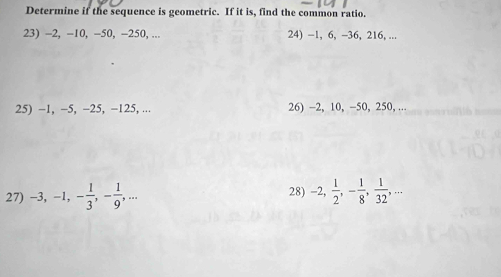 Determine if the sequence is geometric. If it is, find the common ratio. 
23) -2, -10, -50, -250, ... 24) −1, 6, -36, 216, ... 
25) -1, -5, −25, −125, ... 26) -2, 10, -50, 250, ... 
27) -3, -1, - 1/3 , - 1/9 ,... 28) -2,  1/2 , - 1/8 ,  1/32 ,...