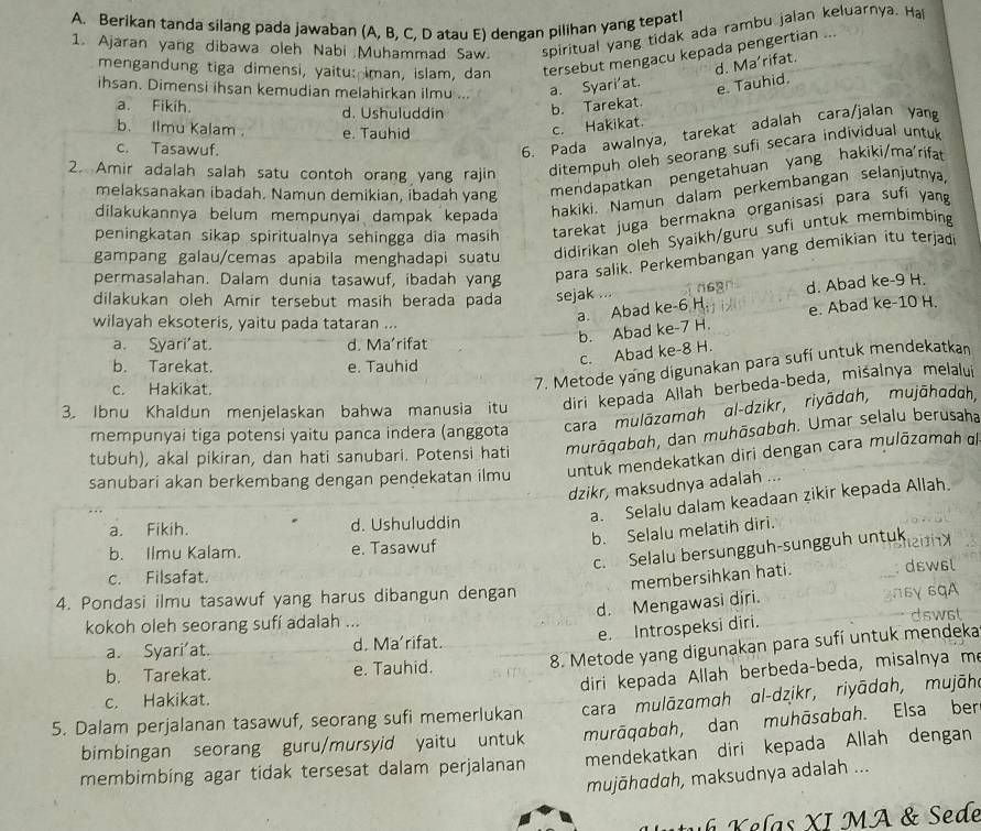 Berikan tanda silang pada jawaban (A, B, C, D atau E) dengan pilihan yang tepat
1. Ajaran yang dibawa oleh Nabi Muhammad Saw. spiritual yang tidak ada rambu jalan keluarnya. Ha
mengandung tiga dimensi, yaitu: iman, islam, dan tersebut mengacu kepada pengertian ...
d. Ma’rifat.
ihsan. Dimensi ihsan kemudian melahirkan ilmu ... a. Syari'at.
e. Tauhid.
a. Fikih. d. Ushuluddin b. Tarekat.
b. Ilmu Kalam. e. Tauhid
c. Hakikat.
c. Tasawuf.
6. Pada awalnya, tarekat adalah cara/jalan yang
2. Amir adalah salah satu contoh orang yang rajin ditempuh oleh seorang sufi secara individual untuk
melaksanakan ibadah. Namun demikian, ibadah yang mendapatkan pengetahuan yang hakiki/ma'rifat
dilakukannya belum mempunyai dampak kepada hakiki. Namun dalam perkembangan selanjutnya
peningkatan sikap spiritualnya sehingga dia masih tarekat juga bermakna organisasi para sufi yan
gampang galau/cemas apabila menghadapi suatu
didirikan oleh Syaikh/guru sufi untuk membimbing
permasalahan. Dalam dunia tasawuf, ibadah yang para salik. Perkembangan yang demikian itu terjadi
dilakukan oleh Amir tersebut masih berada pada sejak 116 d. Abad ke-9 H.
wilayah eksoteris, yaitu pada tataran ...
a. Abad ke-6 H e. Abad ke-10 H.
a. Syari'at. d. Ma’rifat
b. Abad ke-7 H.
c. Abad ke-8 H.
7. Metode yang digunakan para sufí untuk mendekatkan
b. Tarekat. e. Tauhid
c. Hakikat.
3. Ibnu Khaldun menjelaskan bahwa manusia itu diri kepada Allah berbeda-beda, miśalnya melalui
mempunyai tiga potensi yaitu panca indera (anggota
cara mulāzamah ɑl-dzikr, riyādah, mujāhadah.
tubuh), akal pikiran, dan hati sanubari. Potensi hati murāqabah, dan muhāsabah. Umar selalu berusaha
sanubari akan berkembang dengan pendekatan ilmu untuk mendekatkan diri dengan cara mulāzamah ql
dzikr, maksudnya adalah ...
a. Selalu dalam keadaan zikir kepada Allah.
a. Fikih. d. Ushuluddin
b. Selalu melatih diri.
c. Selalu bersungguh-sungguh untuk
b. Ilmu Kalam. e. Tasawuf
c. Filsafat. dEw6l 12i7X
membersihkan hati.
4. Pondasi ilmu tasawuf yang harus dibangun dengan
d. Mengawasi diri.
kokoh oleh seorang sufí adalah ... γ 6qA
e. Introspeksi diri.
a. Syari'at. d. Ma’rifat. vst
8. Metode yang digunakan para sufí untuk mendeka
diri kepada Allah berbeda-beda, misalnya me
b. Tarekat. e. Tauhid.
c. Hakikat.
5. Dalam perjalanan tasawuf, seorang sufi memerlukan cara mulāzamah αl-dzikr, riyādah, mujāhi
bimbingan seorang guru/mursyid yaitu untuk murāqabah, dan muhāsabah. Elsa ber
membimbing agar tidak tersesat dalam perjalanan mendekatkan diri kepada Allah dengan
mujāhɑdah, maksudnya adalah ...
h K elas XI MA & Sede