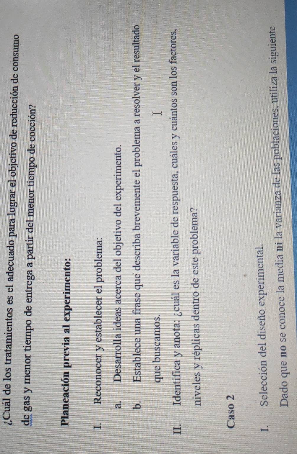 ¿Cuál de los tratamientos es el adecuado para lograr el objetivo de reducción de consumo 
de gas y menor tiempo de entrega a partir del menor tiempo de cocción? 
Planeación previa al experimento: 
I. Reconocer y establecer el problema: 
a. Desarrolla ideas acerca del objetivo del experimento. 
b. Establece una frase que describa brevemente el problema a resolver y el resultado 
que buscamos. 
II. Identifica y anota: ¿cuál es la variable de respuesta, cuáles y cuántos son los factores, 
niveles y réplicas dentro de este problema? 
Caso 2 
I. Selección del diseño experimental. 
Dado que no se conoce la media ni la varianza de las poblaciones, utiliza la siguiente