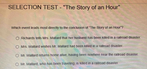 SELECTION TEST - "The Story of an Hour"
Which event leads most directly to the conclusion of "The Story of an Hour"?
Richards tells Mrs. Mallard that her husband has been killed in a railroad disaster.
Mrs. Mallard wishes Mr. Mallard had been killed in a railroad disaster.
Mr. Mallard returns home alive, having been nowhere near the railroad disaster.
Mr. Mallard, who has been traveling, is killed in a railroad disaster.