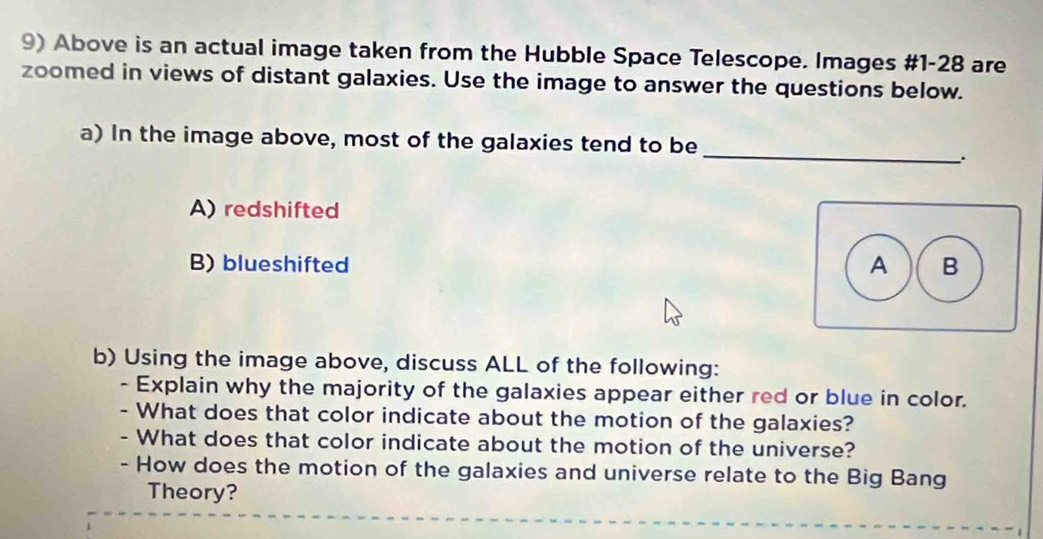 Above is an actual image taken from the Hubble Space Telescope. Images #1-28 are
zoomed in views of distant galaxies. Use the image to answer the questions below.
_
a) In the image above, most of the galaxies tend to be
A) redshifted
B) blueshifted
b) Using the image above, discuss ALL of the following:
- Explain why the majority of the galaxies appear either red or blue in color.
- What does that color indicate about the motion of the galaxies?
- What does that color indicate about the motion of the universe?
- How does the motion of the galaxies and universe relate to the Big Bang
Theory?