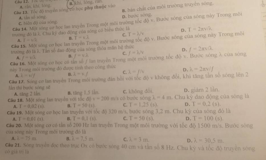 Tóc đợ ta B.)khí, lóng, ràn.
A. rắn, khí, lóng.
B. bản chất của môi trường truyền sóng.
Câu 13. Tốc độ truyền sống cơ học phụ thuộc vào
A. tần số sóng.
D. bước sóng.
Câu 14. Một sóng cơ học lan truyền Trong một môi trường tốc độ v. Bước sóng của sóng này Trong môi
C. biên độ của sóng.
trưởng đó là λ. Chu ký đao động của sóng có biểu thức là
D. T=2π v/lambda
B. T=v.lambda C. T=lambda /v
Câu 15. Một sóng cơ học lan truyền Trong một môi trường tốc độ v. Bước sóng của sóng này Trong môi
A. T=w/lambda .
trường đó là λ. Tần số dao động của sóng thỏa mãn hệ thức
C. f=lambda /v
D. f=2π v/lambda
A. f=v/lambda
B. f=y.lambda
Câu 1 sông cơ học có tấn số f lan truyền Trong một môi trường tổc độ v. Bước sóng λ của sóng
này Trong môi trường đó được tinh theo công thức
C. lambda =f/v
D. lambda =2π v/f
A. lambda =v/f
B. lambda =v.f
Câu 17. Sóng cơ lan truyền Trong môi trường đản hồi với tốc độ v không đổi, khi tăng tần số sóng lên 2
lần thì bước sóng sẽ
A. tăng 2 lần. B. tăng 1,5 lần. C. không đổi. D. giám 2 lần.
Câu 18. Một sóng lan truyên với tốc độ v=200m/s có bước sóng lambda =4m. Chu kỳ dao động của sóng là
A. T=0.02(s). B. T=50(s). C. T=1,25(s). D. T=0,2(s).
Câu 19. Một sóng cơ học lan truyền với tốc độ 320 m/s, bước sóng 3,2 m. Chu kỳ của sóng đó là
A. T=0.01(s). B. T=0,I(s). C. T=50(s). D. T=100(s).
câu 20. Một sóng cơ có tân số 200 Hz lan truyên Trong một môi trường với tốc độ 1500 m/s. Bước sóng
của sóng này Trong môi trường đó là
A. lambda =75m. B. lambda =7,5m. C. lambda =3m.
D. lambda =30,5m.
Câu 21. Sóng truyền đọc theo trục Ox có bước sóng 40 cm và tần số 8 Hz. Chu kỳ và tốc độ truyền sóng
có giá trị là