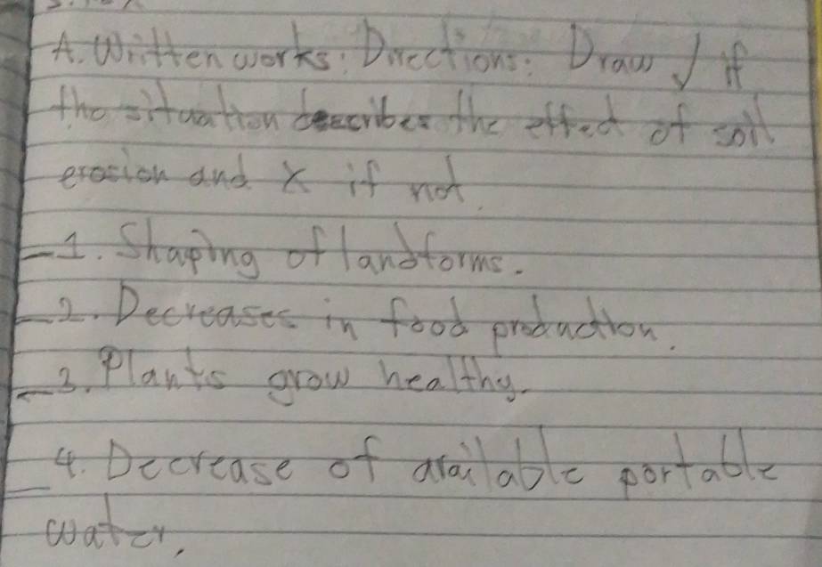 witten works Drections: Draw if 
the situation beeciber the effec of soil 
exasion and X if not 
_4. Shaping of lanoforms. 
_2. Decteases in food production 
_3. Plants grow healthy. 
_4. Decrease of araiable portable 
watcr,