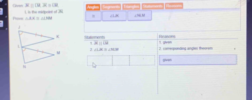 Given: overline AR||overline LM, overline JR≌ overline LM, Angles Segments Triangles Staternents Reason
L is the midpoint of JN
ZLK 
Prove △ AK≌ △ LNM ∠NLM
Statements Reasons 1. given 
1 overline JKparallel overline LM
2. ∠ LBC≌ ∠ NLM 2. corresponding angles theorem 
given