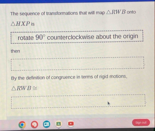 The sequence of transformations that will map △ RWB onto
△ HXP is 
rotate 90° counterclockwise about the origin 
then 
By the definition of congruence in terms of rigid motions,
△ RWB≌
Sign out