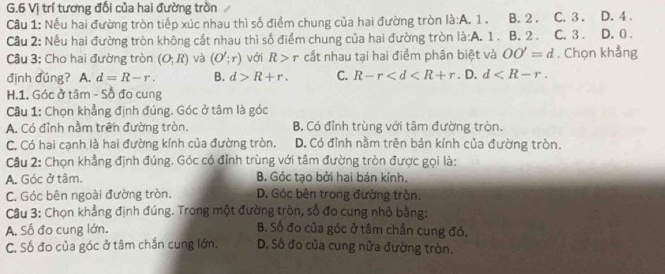 Vị trí tương đối của hai đường tròn
Cầu 1: Nếu hai đường tròn tiếp xúc nhau thì số điểm chung của hai đường tròn là:A. 1. B. 2. C. 3. D. 4.
Cầu 2: Nếu hai đường tròn không cắt nhau thì số điểm chung của hai đường tròn là:A. 1. B. 2. C. 3. D. 0.
Câu 3: Cho hai đường tròn (O;R) và (O';r) với R>r cắt nhau tại hai điểm phân biệt và OO'=d. Chọn khẳng
định đǔng? A. d=R-r. B. d>R+r. C. R-r . D. d . 
H.1. Góc ở tâm - Số đo cung
Câu 1: Chọn khẳng định đúng. Góc ở tâm là góc
A. Có đỉnh nằm trên đường tròn. B. Có đỉnh trùng với tâm đường tròn.
C. Có hai cạnh là hai đường kính của đường tròn. D. Có đỉnh nằm trên bán kính của đường tròn.
Câu 2: Chọn khẳng định đúng. Góc có đỉnh trùng với tâm đường tròn được gọi là:
A. Góc ở tâm. B. Góc tạo bởi hai bán kính.
C. Góc bên ngoài đường tròn. D. Góc bên trong đường tròn.
Câu 3: Chọn khẳng định đúng. Trong một đường tròn, số đo cung nhỏ bằng:
A. Số đo cung lớn. B. Số đo của góc ở tâm chắn cung đó.
C. Số đo của góc ở tâm chắn cung lớn. D. Số đo của cung nửa đường tròn.