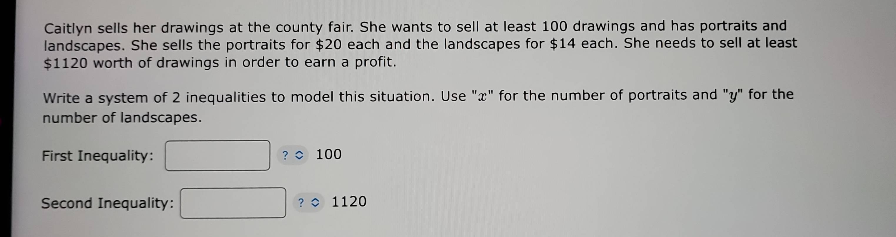 Caitlyn sells her drawings at the county fair. She wants to sell at least 100 drawings and has portraits and 
landscapes. She sells the portraits for $20 each and the landscapes for $14 each. She needs to sell at least
$1120 worth of drawings in order to earn a profit. 
Write a system of 2 inequalities to model this situation. Use "x" for the number of portraits and "y" for the 
number of landscapes. 
First Inequality: ？◇ 100
Second Inequality: 1120