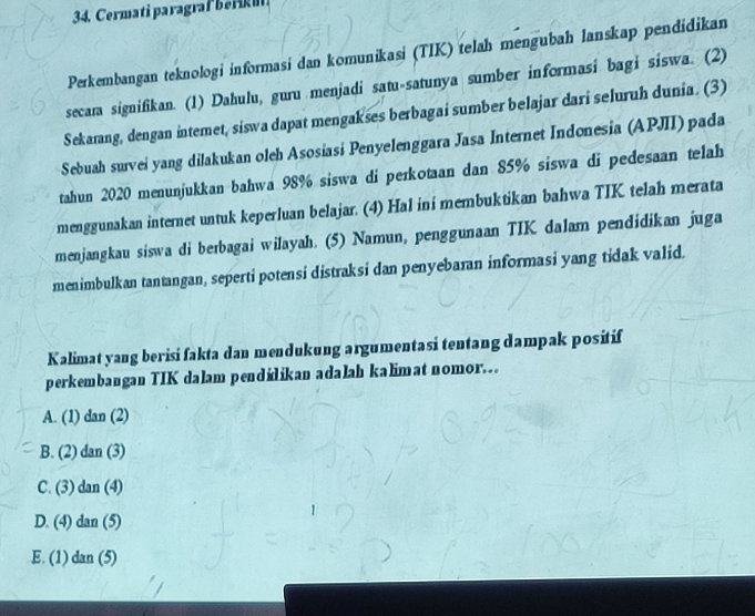 Cermati paragraf be
Perkembangan teknologi informasi dan komunikasi (TIK) telah mengubah lanskap pendidikan
secara signifikan. (1) Dahulu, guru menjadi satu-satunya sumber informasi bagi siswa. (2)
Sekarang, dengan intemet, siswa dapat mengakses berbagai sumber belajar dari seluruh dunia. (3)
Sebuah survei yang dilakukan oleh Asosiasi Penyelenggara Jasa Internet Indonesia (APJII) pada
tahun 2020 menunjukkan bahwa 98% siswa di perkotaan dan 85% siswa di pedesaan telah
menggunakan internet untuk keperluan belajar. (4) Hal ini membuktikan bahwa TIK telah merata
menjangkau siswa di berbagai wilayah. (5) Namun, penggunaan TIK dalam pendidikan juga
menimbulkan tantangan, seperti potensi distraksi dan penyebaran informasi yang tidak valid.
Kalimat yang berisi fakta dan mendukung argumentasi tentang dampak positif
perkembangan TIK dalam pendilikan adalah kalimat nomor.
A. (1) tan (2)
B. (2) dan(3)
C. (3) dan(4)
D. (4) dan(5)
E. (1) dan(5)