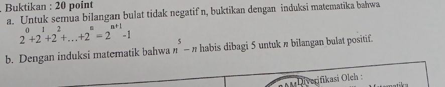 Buktikan : 20 point 
a. Untuk semua bilangan bulat tidak negatif n, buktikan dengan induksi matematika bahwa
2^0+2^1+2^2+...+2^n=2^(n+1)-1
b. Dengan induksi matematik bahwa n^5-n habis dibagi 5 untuk π bilangan bulat positif. 
Diverifikasi Oleh :