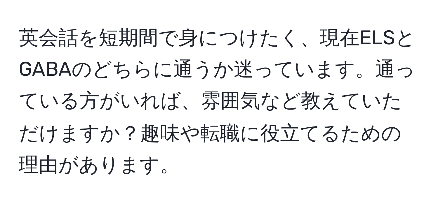 英会話を短期間で身につけたく、現在ELSとGABAのどちらに通うか迷っています。通っている方がいれば、雰囲気など教えていただけますか？趣味や転職に役立てるための理由があります。