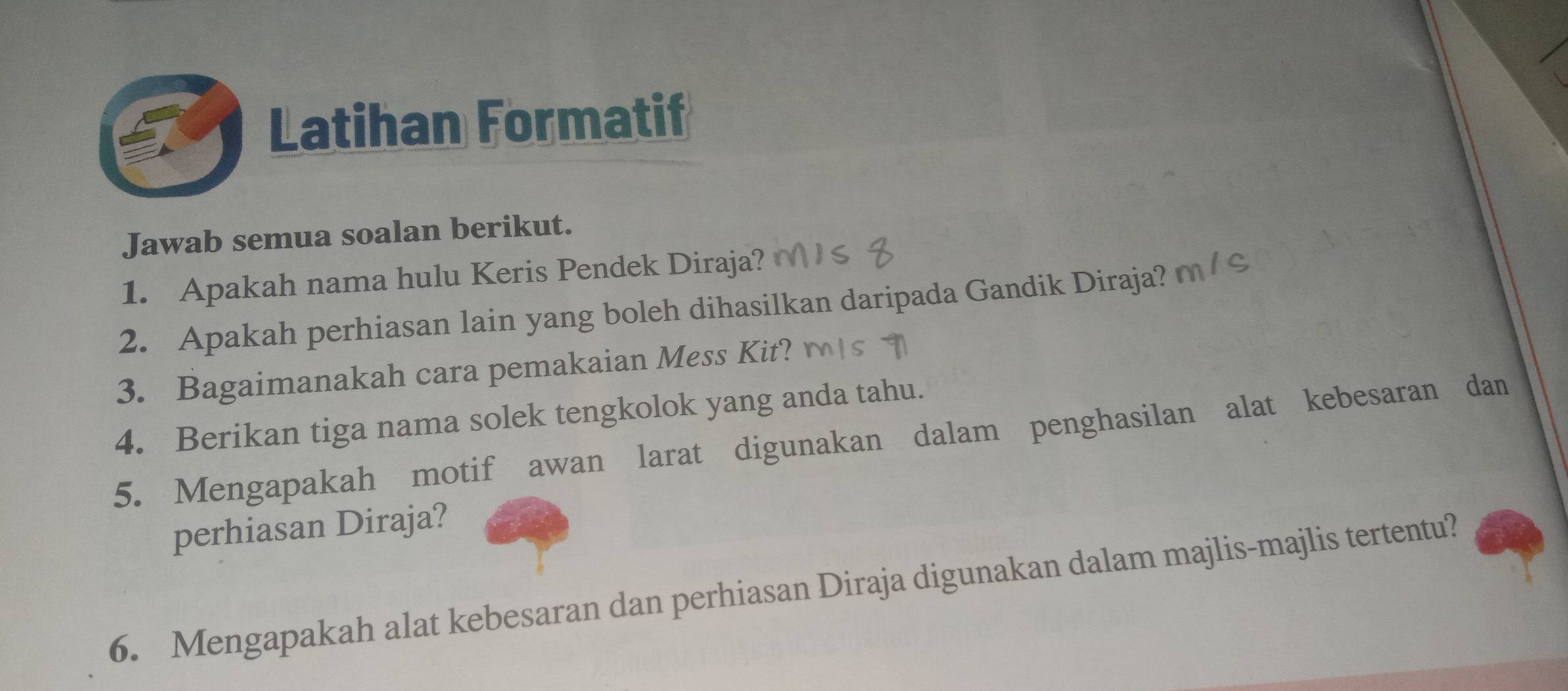 Latihan Formatif 
Jawab semua soalan berikut. 
1. Apakah nama hulu Keris Pendek Diraja? 
2. Apakah perhiasan lain yang boleh dihasilkan daripada Gandik Diraja? 
3. Bagaimanakah cara pemakaian Mess Kit? 
4. Berikan tiga nama solek tengkolok yang anda tahu. 
5. Mengapakah motif awan larat digunakan dalam penghasilan alat kebesaran dan 
perhiasan Diraja? 
6. Mengapakah alat kebesaran dan perhiasan Diraja digunakan dalam majlis-majlis tertentu?