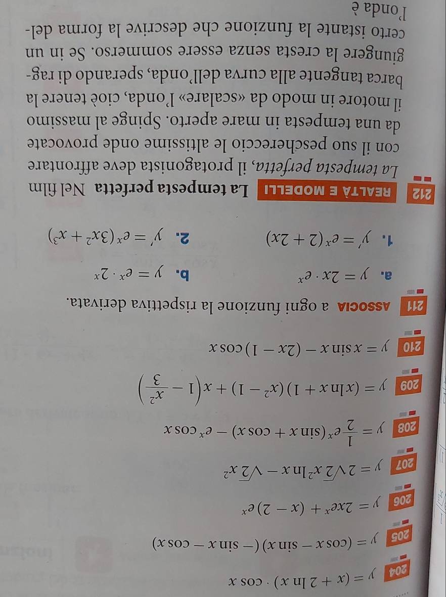 204 y=(x+2ln x)· cos x
205 y=(cos x-sin x)(-sin x-cos x)
206 y=2xe^x+(x-2)e^x
207 y=2sqrt(2)x^2ln x-sqrt(2)x^2
208 y= 1/2 e^x(sin x+cos x)-e^xcos x
209 y=(xln x+1)(x^2-1)+x(1- x^2/3 )
210 y=xsin x-(2x-1)cos x
21 Associaa ogni funzione la rispettiva derivata. 
a. y=2x· e^x b. y=e^x· 2^x
1. y'=e^x(2+2x) 2. y'=e^x(3x^2+x^3)
212 EALTà E modellı La tempesta perfetta Nel film 
La tempesta perfetta, il protagonista deve affrontare 
con il suo peschereccio le altissime onde provocate 
da una tempesta in mare aperto. Spinge al massimo 
il motore in modo da «scalare» l’onda, cioè tenere la 
barca tangente alla curva dell’onda, sperando di rag- 
giungere la cresta senza essere sommerso. Se in un 
certo istante la funzione che descrive la forma del- 
l'onda è