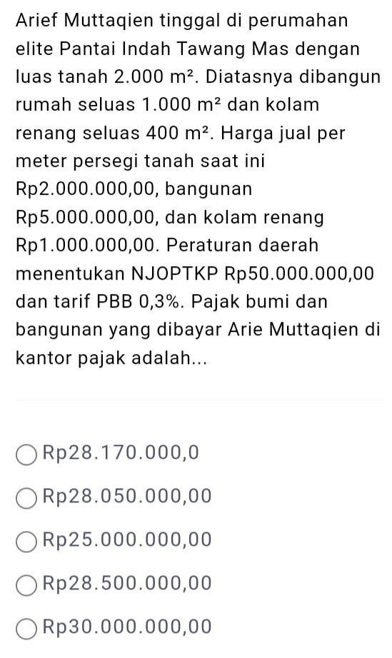 Arief Muttaqien tinggal di perumahan
elite Pantai Indah Tawang Mas dengan
luas tanah 2.000m^2. Diatasnya dibangun
rumah seluas 1.000m^2 dan kolam
renang seluas 400m^2. Harga jual per
meter persegi tanah saat ini
Rp2.000.000,00, bangunan
Rp5.000.000,00, dan kolam renang
Rp1.000.000,00. Peraturan daerah
menentukan NJOPTKP Rp50.000.000,00
dan tarif PBB 0,3%. Pajak bumi dan
bangunan yang dibayar Arie Muttaqien di
kantor pajak adalah...
Rp28.170.000,0
Rp28.050.000,00
Rp25.000.000,00
Rp28.500.000,00
Rp30.000.000,00