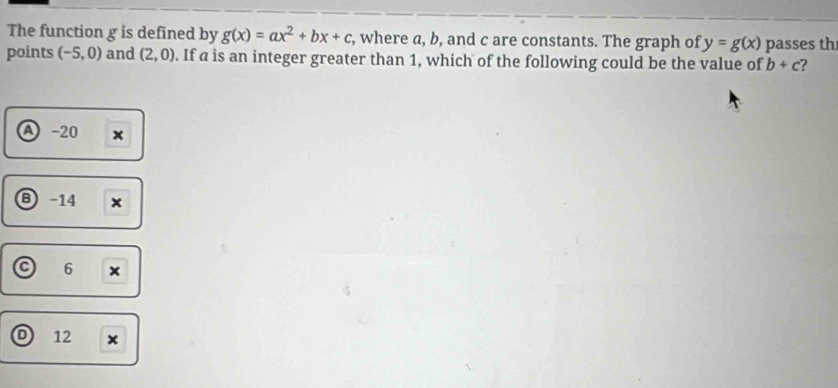 The function g is defined by g(x)=ax^2+bx+c , where a, b, and c are constants. The graph of y=g(x) passes th
points (-5,0) and (2,0). If a is an integer greater than 1, which of the following could be the value of b+c 2
-20 x
B -14 ×
6 ×
12