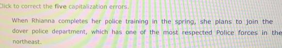 Click to correct the five capitalization errors. 
When Rhianna completes her police training in the spring, she plans to join the 
dover police department, which has one of the most respected Police forces in the 
northeast.