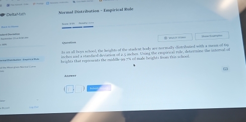 Del ta Math Normal Distribution - Empirical Rule 
Back na Afer=e Srens 3/11 Pesaths none 
Stetber 25 a1 8 30 8kt Mard Dev lation 
Wasch Welen 
Question Stœu Tramotes 
In an all boys school, the heights of the student body are noemally distributed with a mean of 69
inches and a standard deviation of 2.5 inches. Using the empirical rule, determine the interval of 
Devnal Diséribation - Ereérical Rule heights that represents the middle 99.7% of male heights from this school. 
d the Maan given Nannal Curve 
Answer 
Bicon Log Cha