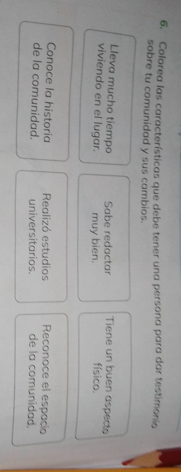 Colorea las características que debe tener una persona para dar testimonio
sobre tu comunidad y sus cambios.
Lleva mucho tiempo
Sabe redactar Tiene un buen aspect
viviendo en el lugar. físico.
muy bien.
Conoce la historía Realizó estudios
Reconoce el espacio
de la comunidad. universitarios. de la comunidad.
