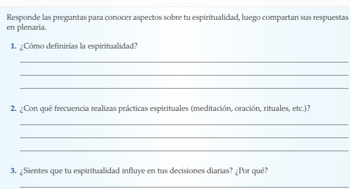 Responde las preguntas para conocer aspectos sobre tu espiritualidad, luego compartan sus respuestas 
en plenaria. 
1. ¿Cómo definirías la espiritualidad? 
_ 
_ 
_ 
2. ¿Con qué frecuencia realizas prácticas espirituales (meditación, oración, rituales, etc.)? 
_ 
_ 
_ 
3. ¿Sientes que tu espiritualidad influye en tus decisiones diarias? ¿Por qué? 
_