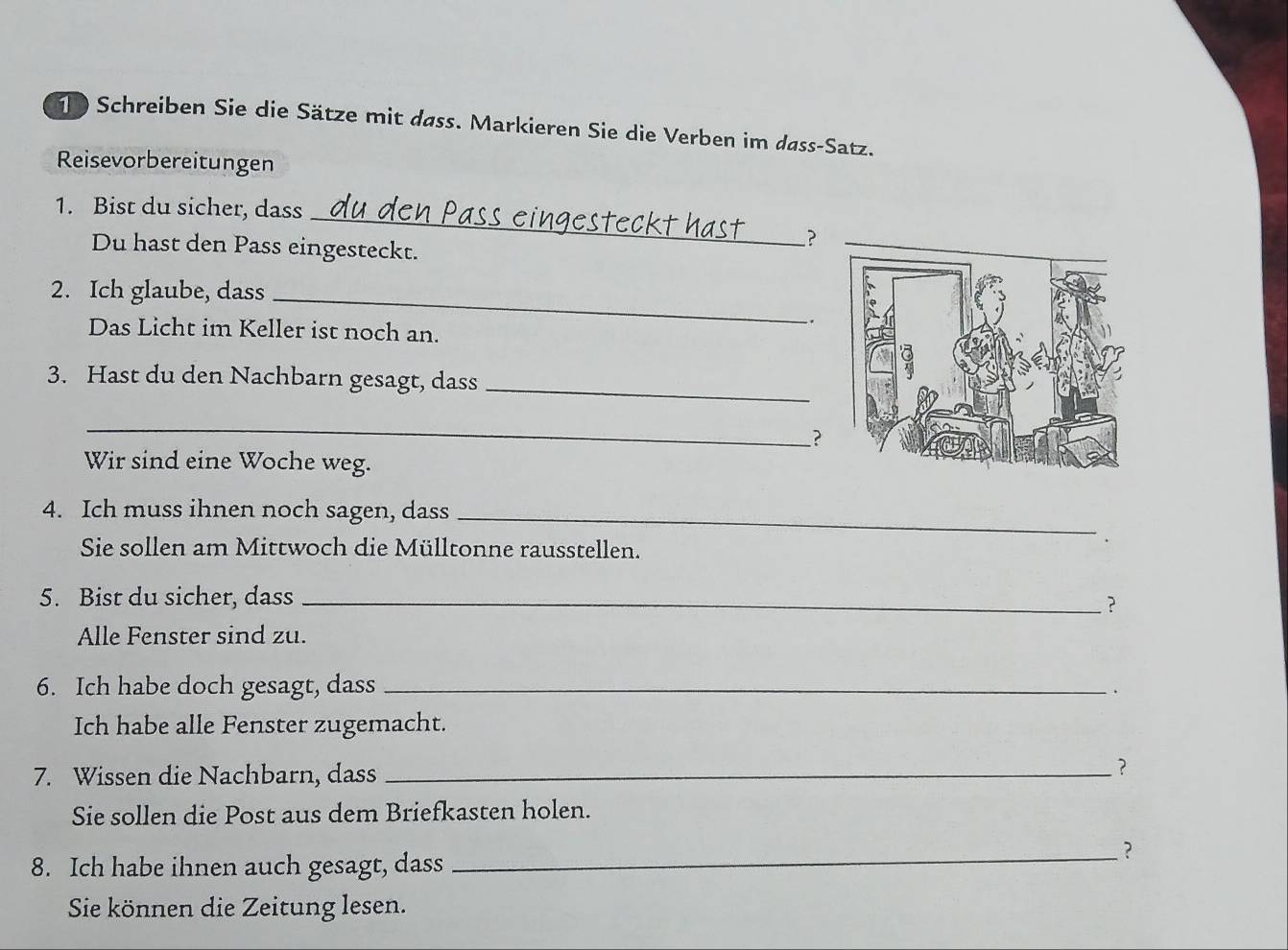 Schreiben Sie die Sätze mit dass. Markieren Sie die Verben im dass-Satz. 
Reisevorbereitungen 
_ 
1. Bist du sicher, dass 
_? 
Du hast den Pass eingesteckt. 
2. Ich glaube, dass_ 
. 
Das Licht im Keller ist noch an. 
3. Hast du den Nachbarn gesagt, dass_ 
_ 
? 
Wir sind eine Woche weg. 
4. Ich muss ihnen noch sagen, dass_ 
Sie sollen am Mittwoch die Mülltonne rausstellen. 
5. Bist du sicher, dass_ 
? 
Alle Fenster sind zu. 
6. Ich habe doch gesagt, dass_ 
Ich habe alle Fenster zugemacht. 
7. Wissen die Nachbarn, dass_ 
？ 
Sie sollen die Post aus dem Briefkasten holen. 
_? 
8. Ich habe ihnen auch gesagt, dass 
Sie können die Zeitung lesen.