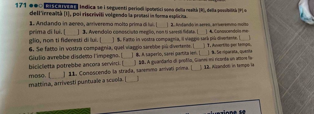 171 000 RISCRIVERE Indica se i seguenti periodi ipotetici sono della realtà [R], della possibilità (P ] o 
dell’irrealtà [I], poi riscrivili volgendo la protasi in forma esplicita. 
1. Andando in aereo, arriveremo molto prima di lui. [_ ] 2. Andando in aereo, arriveremmo molto 
prima di lui. [_ ] 3. Avendolo conosciuto meglio, non ti saresti fidata. [_ ] 4. Conoscendolo me 
glio, non ti fideresti di lui. [_ ] 5. Fatto in vostra compagnia, il viaggio sarà più divertente. [ _1 
6. Se fatto in vostra compagnia, quel viaggio sarebbe più divertente. [_ ] 7. Avvertito per tempo, 
Giulio avrebbe disdetto l’impegno. [ ] 8. A saperlo, sarei partita ieri. [_ ] 9. Se riparata, questa 
bicicletta potrebbe ancora servirci. [_ ] 10. A guardarlo di profilo, Gianni mi ricorda un attore fa- 
moso. [_ ] 11. Conoscendo la strada, saremmo arrivati prima. [_ ] 12. Alzandoti in tempo la 
mattina, arrivesti puntuale a scuola. [_ 
nzio n s