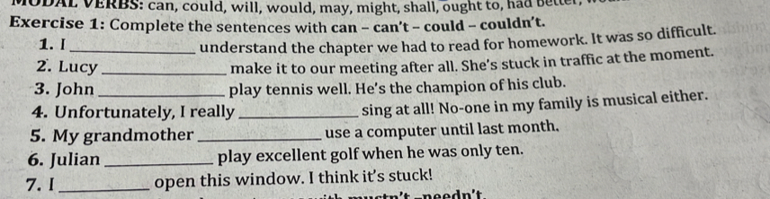 MODAL VERBS: can, could, will, would, may, might, shall, ought to, had bette 
Exercise 1: Complete the sentences with can - can’t - could - couldn’t. 
1. I understand the chapter we had to read for homework. It was so difficult. 
2. Lucy _make it to our meeting after all. She’s stuck in traffic at the moment. 
3. John _play tennis well. He’s the champion of his club. 
4. Unfortunately, I really_ 
sing at all! No-one in my family is musical either. 
5. My grandmother _use a computer until last month. 
6. Julian _play excellent golf when he was only ten. 
7. I_ open this window. I think it’s stuck!