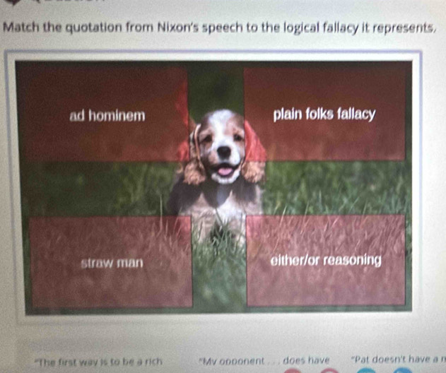 Match the quotation from Nixon's speech to the logical fallacy it represents.
"The first way is to be a rich "My opponent . . . does have "Pat doesn't have a n