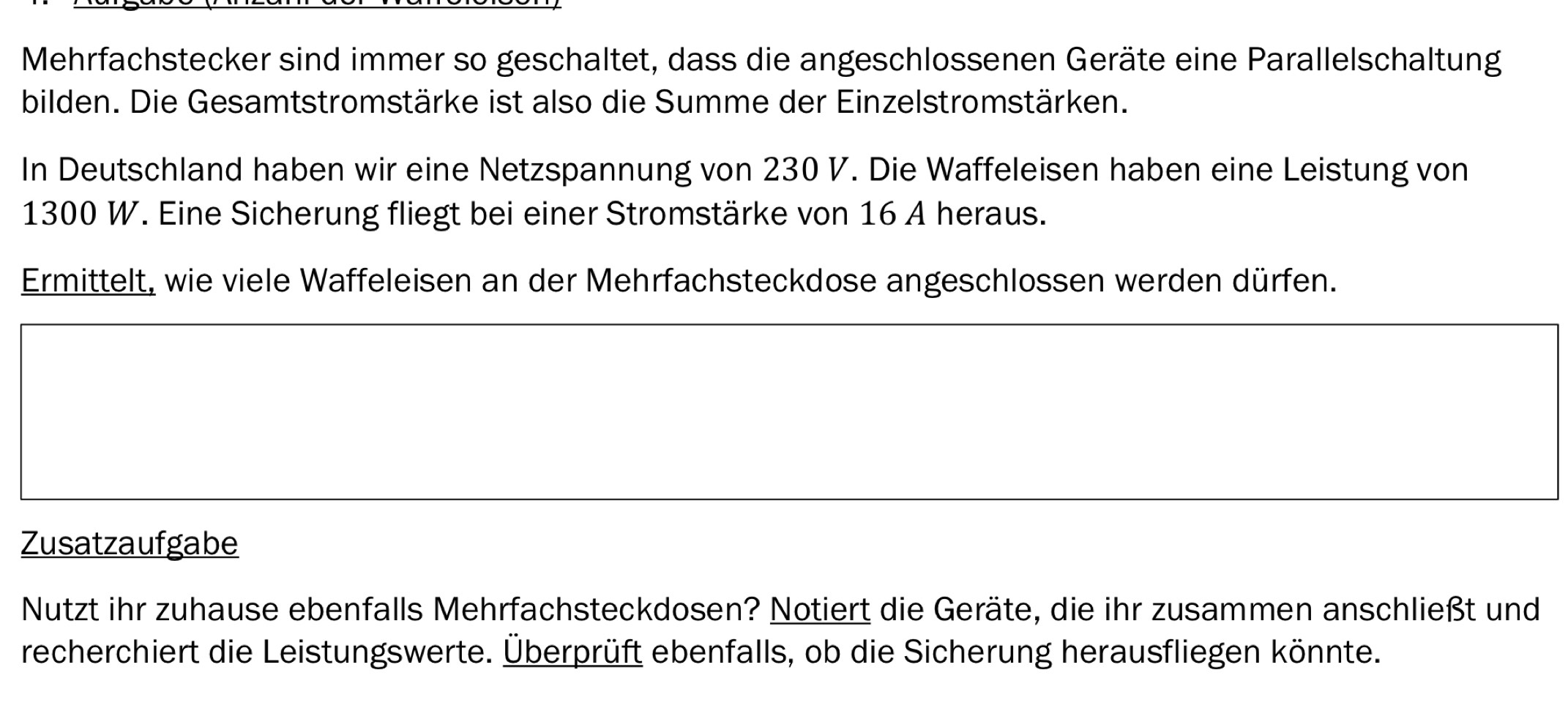 Mehrfachstecker sind immer so geschaltet, dass die angeschlossenen Geräte eine Parallelschaltung 
bilden. Die Gesamtstromstärke ist also die Summe der Einzelstromstärken. 
In Deutschland haben wir eine Netzspannung von 230 V. Die Waffeleisen haben eine Leistung von
1300 W. Eine Sicherung fliegt bei einer Stromstärke von 16 A heraus. 
Ermittelt, wie viele Waffeleisen an der Mehrfachsteckdose angeschlossen werden dürfen. 
Zusatzaufgabe 
Nutzt ihr zuhause ebenfalls Mehrfachsteckdosen? Notiert die Geräte, die ihr zusammen anschließt und 
recherchiert die Leistungswerte. Überprüft ebenfalls, ob die Sicherung herausfliegen könnte.