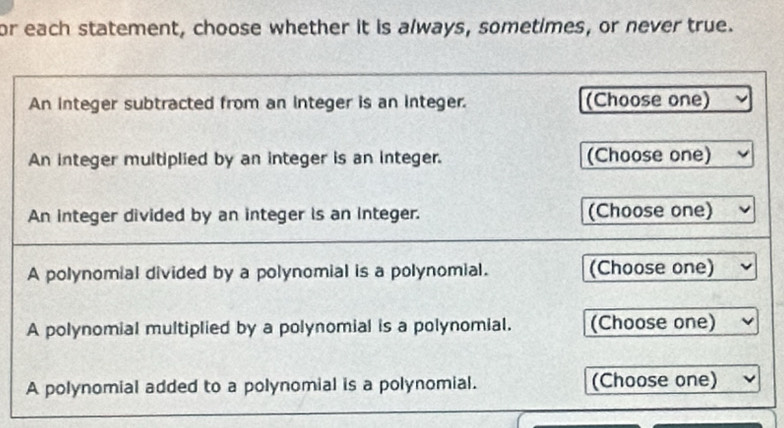 or each statement, choose whether it is always, sometimes, or never true. 
An integer subtracted from an integer is an integer. (Choose one) 
An integer multiplied by an integer is an integer. (Choose one) 
An integer divided by an integer is an integer. (Choose one) 
A polynomial divided by a polynomial is a polynomial. (Choose one) 
A polynomial multiplied by a polynomial is a polynomial. (Choose one) 
A polynomial added to a polynomial is a polynomial. (Choose one)