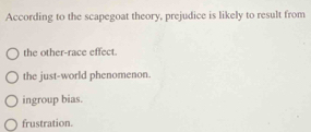 According to the scapegoat theory, prejudice is likely to result from
the other-race effect.
the just-world phenomenon.
ingroup bias.
frustration.