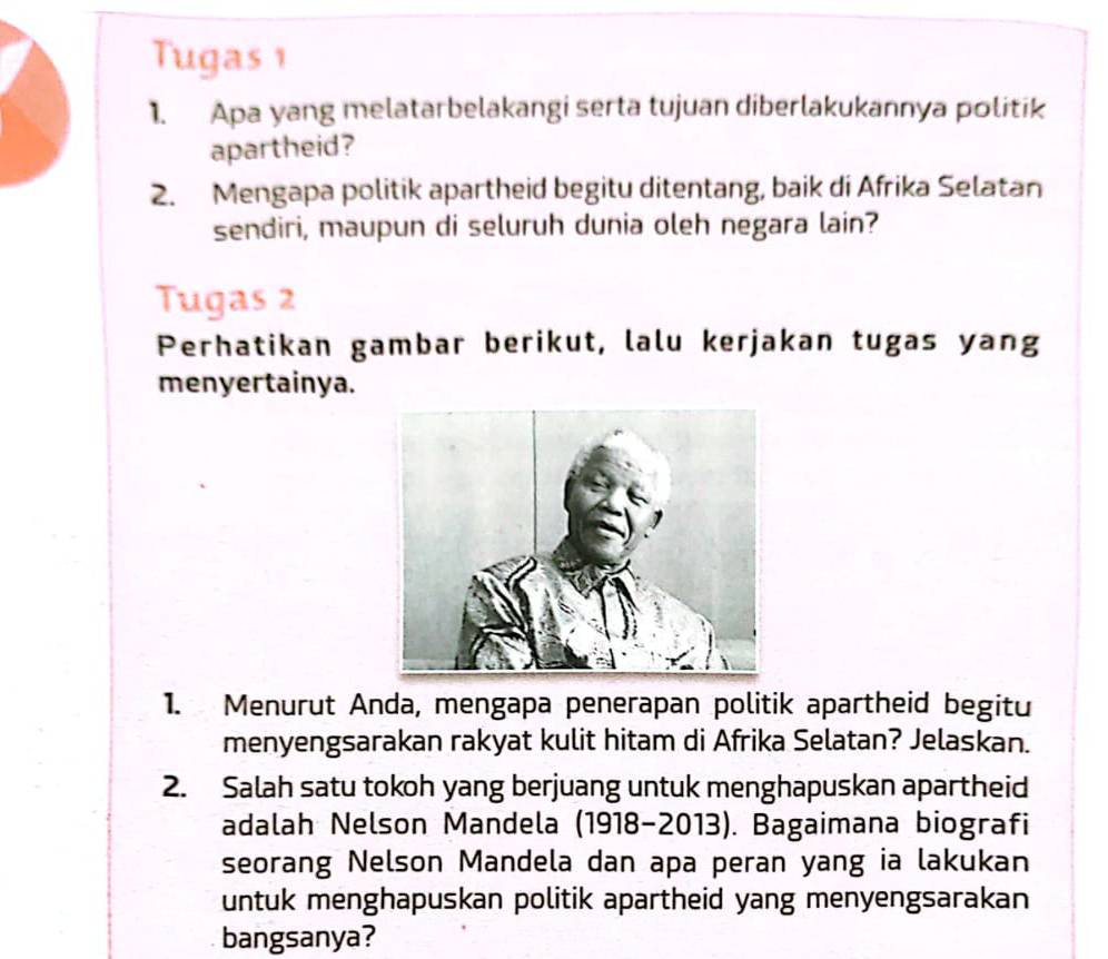 Tugas 1 
1. Apa yang melatarbelakangi serta tujuan diberlakukannya politik 
apartheid? 
2. Mengapa politik apartheid begitu ditentang, baik di Afrika Selatan 
sendiri, maupun di seluruh dunia oleh negara lain? 
Tugas 2 
Perhatikan gambar berikut, lalu kerjakan tugas yang 
menyertainya. 
1. Menurut Anda, mengapa penerapan politik apartheid begitu 
menyengsarakan rakyat kulit hitam di Afrika Selatan? Jelaskan. 
2. Salah satu tokoh yang berjuang untuk menghapuskan apartheid 
adalah Nelson Mandela (1918-2013). Bagaimana biografi 
seorang Nelson Mandela dan apa peran yang ia lakukan 
untuk menghapuskan politik apartheid yang menyengsarakan 
bangsanya?