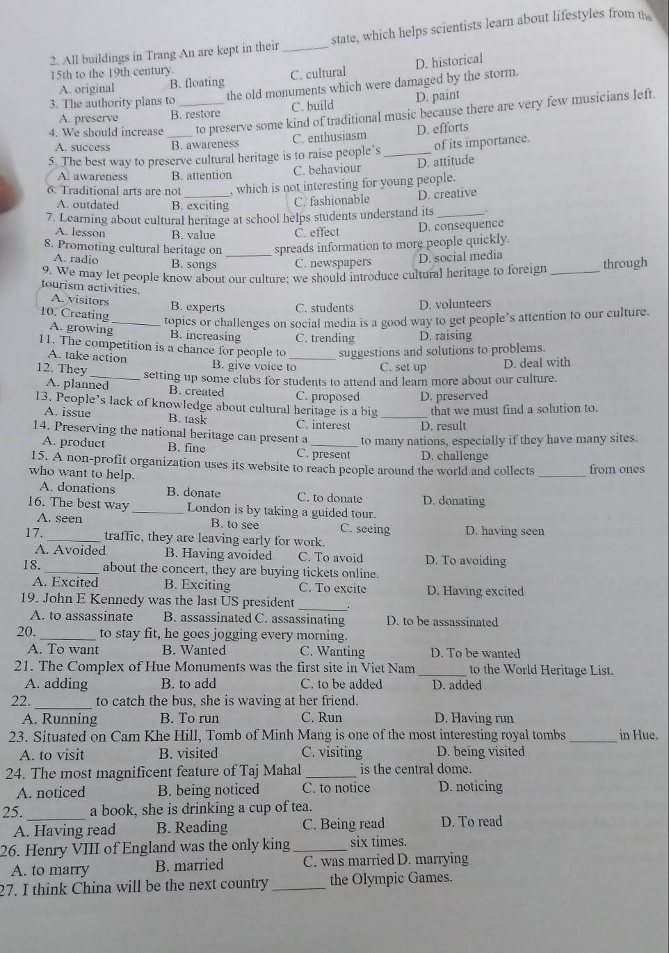 All buildings in Trang An are kept in their_ state, which helps scientists learn about lifestyles from the
15th to the 19th century.
A. original B. floating C. cultural D. historical
the old monuments which were damaged by the storm.
3. The authority plans to_
A. preserve B. restore C. build D. paint
4. We should increase to preserve some kind of traditional music because there are very few musicians left.
A. success B. awareness C. enthusiasm D. efforts
5. The best way to preserve cultural heritage is to raise people’s _of its importance.
A. awareness B. attention C. behaviour D. attitude
6. Traditional arts are not_ , which is not interesting for young people.
A. outdated B. exciting
C. fashionable D. creative
7. Learning about cultural heritage at school helps students understand its_
A. lesson B. value C. effect
D. consequence
8. Promoting cultural heritage on _spreads information to more people quickly.
A. radio B. songs C. newspapers D. social media
9. We may let people know about our culture: we should introduce cultural heritage to foreign _through
tourism activities.
A. visitors B. experts C. students D. volunteers
10. Creating
_topics or challenges on social media is a good way to get people’s attention to our culture.
A. growing B. increasing C. trending D. raising
11. The competition is a chance for people to_ suggestions and solutions to problems.
A. take action B. give voice to
12. They
C. set up D. deal with
_setting up some clubs for students to attend and learn more about our culture.
A. planned B. created C. proposed D. preserved
13. People’s lack of knowledge about cultural heritage is a big _that we must find a solution to.
A. issue B. task
C. interest D. result
14. Preserving the national heritage can present a_ to many nations, especially if they have many sites.
A. product B. fine C. present D. challenge
15. A non-profit organization uses its website to reach people around the world and collects from ones
who want to help.
_
A. donations B. donate C. to donate D. donating
16. The best way _London is by taking a guided tour.
A. seen B. to see C. seeing D. having seen
17. _traffic, they are leaving early for work.
A. Avoided B. Having avoided C. To avoid D. To avoiding
18._ about the concert, they are buying tickets online.
A. Excited B. Exciting C. To excite D. Having excited
19. John E Kennedy was the last US president_
A. to assassinate B. assassinated C. assassinating D. to be assassinated
20._ to stay fit, he goes jogging every morning.
A. To want B. Wanted C. Wanting D. To be wanted
21. The Complex of Hue Monuments was the first site in Viet Nam _to the World Heritage List.
A. adding B. to add C. to be added D. added
22._ to catch the bus, she is waving at her friend.
A. Running B. To run C. Run D. Having run
23. Situated on Cam Khe Hill, Tomb of Minh Mang is one of the most interesting royal tombs _in Hue.
A. to visit B. visited C. visiting D. being visited
24. The most magnificent feature of Taj Mahal _is the central dome.
A. noticed B. being noticed C. to notice D. noticing
25._ a book, she is drinking a cup of tea.
A. Having read B. Reading C. Being read D. To read
26. Henry VIII of England was the only king _six times.
A. to marry B. married C. was married D. marrying
27. I think China will be the next country _the Olympic Games.