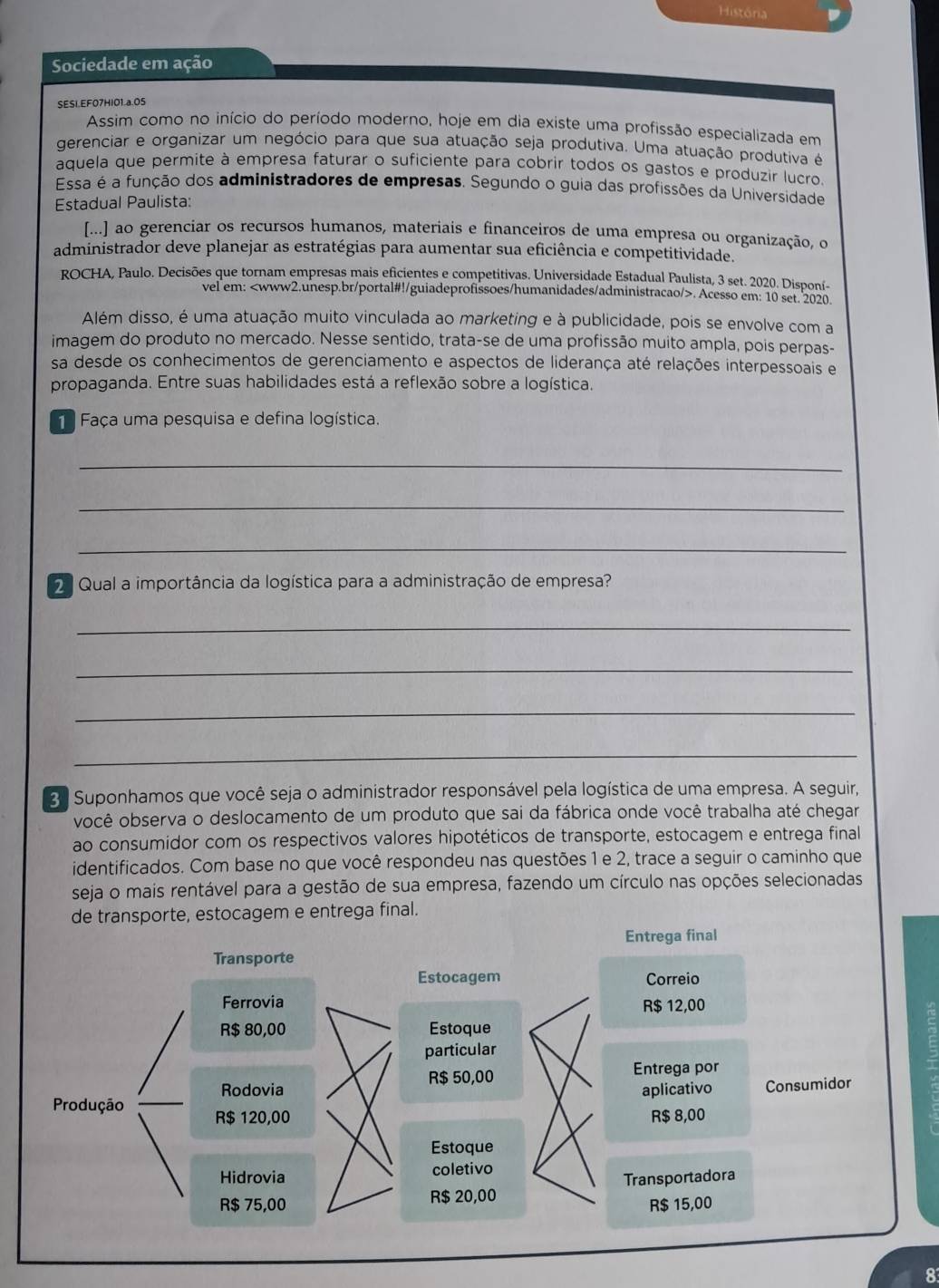 História
Sociedade em ação
SESI.EF07HI01.a.05
Assim como no início do período moderno, hoje em dia existe uma profissão especializada em
gerenciar e organizar um negócio para que sua atuação seja produtiva. Uma atuação produtiva é
aquela que permite à empresa faturar o suficiente para cobrir todos os gastos e produzir lucro
Essa é a função dos administradores de empresas. Segundo o guia das profissões da Universidade
Estadual Paulista:
[...] ao gerenciar os recursos humanos, materiais e financeiros de uma empresa ou organização, o
administrador deve planejar as estratégias para aumentar sua eficiência e competitividade.
ROCHA, Paulo. Decisões que tornam empresas mais eficientes e competitivas. Universidade Estadual Paulista, 3 set. 2020. Disponí-
vel em:. Acesso em: 10 set. 2020.
Além disso, é uma atuação muito vinculada ao marketing e à publicidade, pois se envolve com a
imagem do produto no mercado. Nesse sentido, trata-se de uma profissão muito ampla, pois perpas-
sa desde os conhecimentos de gerenciamento e aspectos de liderança até relações interpessoais e
propaganda. Entre suas habilidades está a reflexão sobre a logística.
Faça uma pesquisa e defina logística.
_
_
_
Qual a importância da logística para a administração de empresa?
_
_
_
_
3. Suponhamos que você seja o administrador responsável pela logística de uma empresa. A seguir,
você observa o deslocamento de um produto que sai da fábrica onde você trabalha até chegar
ao consumidor com os respectivos valores hipotéticos de transporte, estocagem e entrega final
identificados. Com base no que você respondeu nas questões 1 e 2, trace a seguir o caminho que
seja o mais rentável para a gestão de sua empresa, fazendo um círculo nas opções selecionadas
de transporte, estocagem e entrega final.