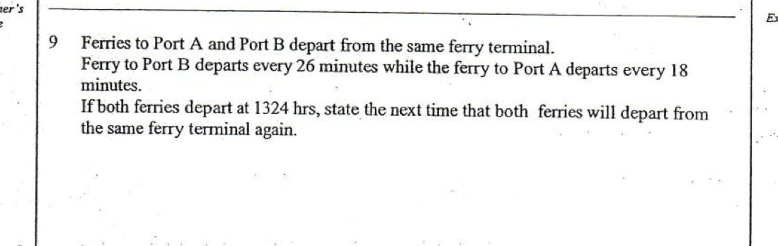 er 's 
E 
9 Ferries to Port A and Port B depart from the same ferry terminal. 
Ferry to Port B departs every 26 minutes while the ferry to Port A departs every 18
minutes. 
If both ferries depart at 1324 hrs, state the next time that both ferries will depart from 
the same ferry terminal again.