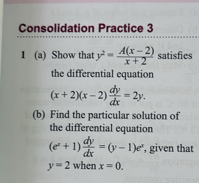 Consolidation Practice 3 
1 (a) Show that y^2= (A(x-2))/x+2  satisfies 
the differential equation
(x+2)(x-2) dy/dx =2y. 
(b) Find the particular solution of 
the differential equation
(e^x+1) dy/dx =(y-1)e^x , given that
y=2 when x=0.