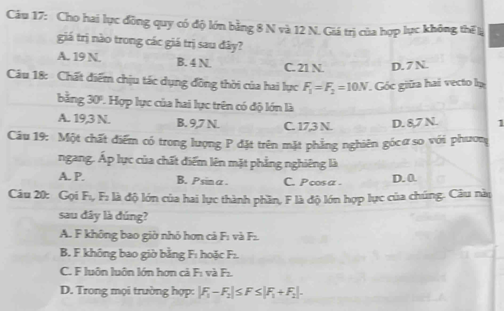 Cầu 17: Cho hai lực đồng quy có độ lớn bằng 8 N và 12 N. Giá trị của hợp lực không thể l
giá trị nào trong các giá trị sau đây?
A. 19 N. B. 4 N
C. 21 N. D. 7N.
Câu 18: Chất điểm chịu tác dụng đồng thời của hai lực F_1=F_2=10N Góc giữa hai vecto ln
bằng 30". Hợp lực của hai lực trên có độ lớn là
A. 19,3 N. B. 9,7 N D. 8,7 N. 1
C. 17,3 N
Câu 19: Một chất điểm có trong lượng P đặt trên mặt phẳng nghiên gócơso với phươn
ngang. Ấp lực của chất điểm lên mặt phẳng nghiêng là
A. P. B. Psina. C. Pcosα . D. 0.
Câu 20: Gọi F., F₂ là độ lớn của hai lực thành phần, F là độ lớn hợp lực của chúng. Câu này
sau đây là đúng?
A. F không bao giờ nhỏ hơn cả F1 và Fz.
B. F không bao giờ bằng Fı hoặc F_2
C. F luôn luôn lớn hơn cả F1 và F_2
D. Trong mọi trường hợp: |F_1-F_2|≤ F≤ |F_1+F_2|-