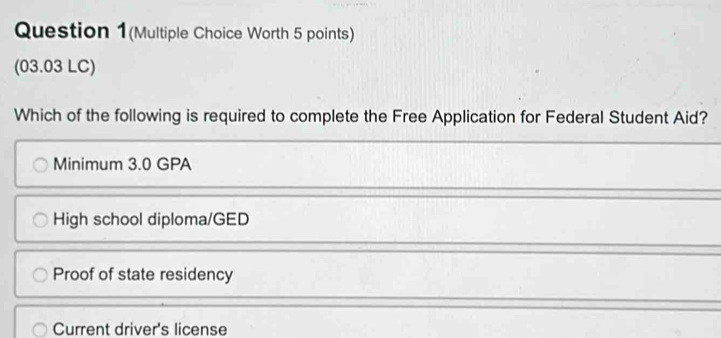 Question 1(Multiple Choice Worth 5 points)
(03.03 LC)
Which of the following is required to complete the Free Application for Federal Student Aid?
Minimum 3.0 GPA
High school diploma/GED
Proof of state residency
Current driver's license