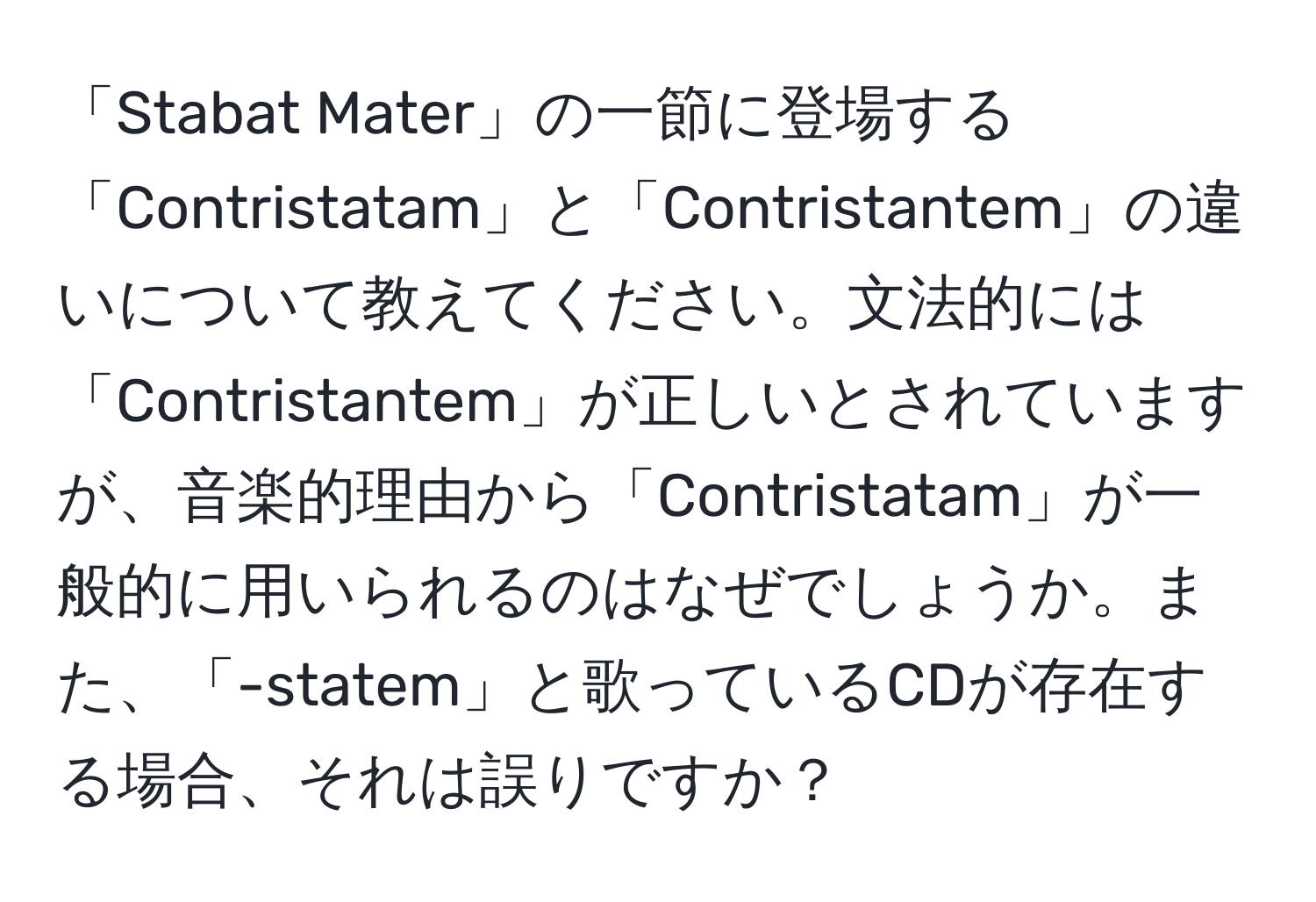 「Stabat Mater」の一節に登場する「Contristatam」と「Contristantem」の違いについて教えてください。文法的には「Contristantem」が正しいとされていますが、音楽的理由から「Contristatam」が一般的に用いられるのはなぜでしょうか。また、「-statem」と歌っているCDが存在する場合、それは誤りですか？