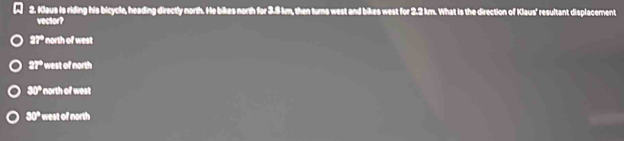 Klaus Is riding his bicycle, heading directly north. He bikes north for 3.8 km, then turns west and bikes west for 2.2 km. What is the direction of Klaus' resultant displacement
vector?
27° north of west
27° west of north
30° north of west
S0° west of north