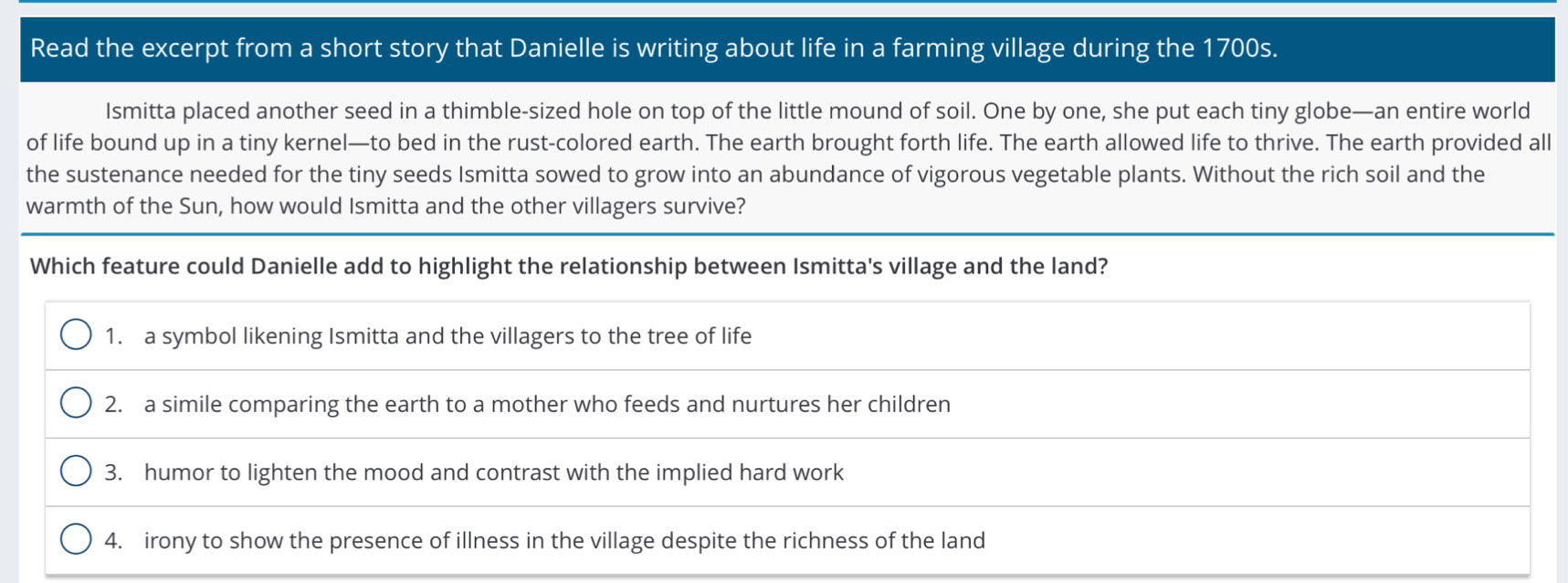 Read the excerpt from a short story that Danielle is writing about life in a farming village during the 1700s.
Ismitta placed another seed in a thimble-sized hole on top of the little mound of soil. One by one, she put each tiny globe—an entire world
of life bound up in a tiny kernel—to bed in the rust-colored earth. The earth brought forth life. The earth allowed life to thrive. The earth provided all
the sustenance needed for the tiny seeds Ismitta sowed to grow into an abundance of vigorous vegetable plants. Without the rich soil and the
warmth of the Sun, how would Ismitta and the other villagers survive?
Which feature could Danielle add to highlight the relationship between Ismitta's village and the land?
1. a symbol likening Ismitta and the villagers to the tree of life
2. a simile comparing the earth to a mother who feeds and nurtures her children
3. humor to lighten the mood and contrast with the implied hard work
4. irony to show the presence of illness in the village despite the richness of the land