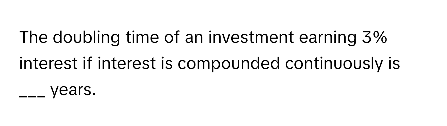 The doubling time of an investment earning 3% interest if interest is compounded continuously is ___ years.