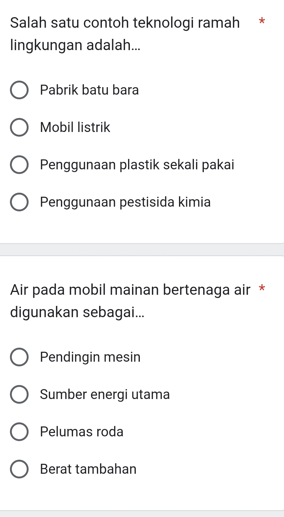 Salah satu contoh teknologi ramah *
lingkungan adalah...
Pabrik batu bara
Mobil listrik
Penggunaan plastik sekali pakai
Penggunaan pestisida kimia
Air pada mobil mainan bertenaga air *
digunakan sebagai...
Pendingin mesin
Sumber energi utama
Pelumas roda
Berat tambahan